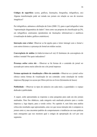 31 
 

Códigos de superfície: (cores, gráficos, ilustrações, fotografias, infográficos, etc)
Alguma transformação pode ser notada nos jornais em relação ao uso de recursos
imagéticos?


Por infográficos, adotamos a definição de Cairo (2008: 21), para o qual infografia é uma
“representação diagramática de dados”; bem como sua proposta de classificação (p.29),
em infográficos estetizantes (predomínio de ilustrações informativas) e analíticos
(visualização de dados; gráficos estatísticos).


Interação com o leitor: Observar se há opções para o leitor interagir com o Jornal e
com outros leitores e a presença do Jornal em mídias sociais.


Convergência de mídias (tv/rádio/revistas/web etc) O fenômeno da convergência de
mídias é notada? Por quais indicadores?


Presença online extra site – Observar se há formas de o conteúdo do jornal ser
acessado por outros meios além do site e do jornal impresso


Formas opcionais de visualização e filtro do conteúdo - Observar se o jornal online
oferece outras formas de visualização de seu conteúdo: como simulação da versão
impressa (flip page) ou acesso por filtros prévios ou livres (ferramenta de busca)


Publicidade – Observar os tipos de anúncios em cada meio, a quantidade e o espaço
dedicado à publicidade.


A seguir, serão apresentadas as respostas a estas perguntas para cada um dos jornais
analisados. Para fins didáticos, cada categoria será analisada primeiro para a versão
impressa e, logo depois, para a versão online. No capitulo 4, será feita uma análise
crítica dos resultados aqui apresentados, uma vez que nossa intenção não é comparar os
jornais entre si, mas encontrar padrões de comportamento e tendências em suas práticas
mais emergentes que nos mostrem qual o estágio de apropriação da web por este
segmento.
 