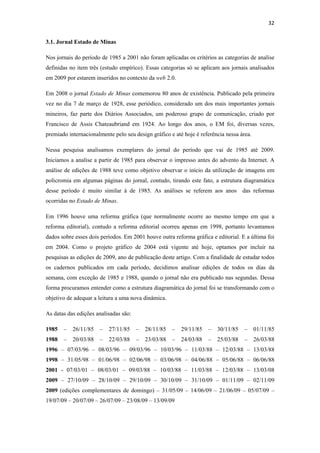 32 
 
3.1. Jornal Estado de Minas

Nos jornais do período de 1985 a 2001 não foram aplicadas os critérios as categorias de analise
definidas no item três (estudo empírico). Essas categorias só se aplicam aos jornais analisados
em 2009 por estarem inseridos no contexto da web 2.0.

Em 2008 o jornal Estado de Minas comemorou 80 anos de existência. Publicado pela primeira
vez no dia 7 de março de 1928, esse periódico, considerado um dos mais importantes jornais
mineiros, faz parte dos Diários Associados, um poderoso grupo de comunicação, criado por
Francisco de Assis Chateaubriand em 1924. Ao longo dos anos, o EM foi, diversas vezes,
premiado internacionalmente pelo seu design gráfico e até hoje é referência nessa área.

Nessa pesquisa analisamos exemplares do jornal do período que vai de 1985 até 2009.
Iniciamos a analise a partir de 1985 para observar o impresso antes do advento da Internet. A
análise de edições de 1988 teve como objetivo observar o início da utilização de imagens em
policromia em algumas páginas do jornal, contudo, tirando este fato, a estrutura diagramática
desse período é muito similar à de 1985. As análises se referem aos anos das reformas
ocorridas no Estado de Minas.

Em 1996 houve uma reforma gráfica (que normalmente ocorre ao mesmo tempo em que a
reforma editorial), contudo a reforma editorial ocorreu apenas em 1998, portanto levantamos
dados sobre esses dois períodos. Em 2001 houve outra reforma gráfica e editorial. E a última foi
em 2004. Como o projeto gráfico de 2004 está vigente até hoje, optamos por incluir na
pesquisas as edições de 2009, ano de publicação deste artigo. Com a finalidade de estudar todos
os cadernos publicados em cada período, decidimos analisar edições de todos os dias da
semana, com exceção de 1985 e 1988, quando o jornal não era publicado nas segundas. Dessa
forma procuramos entender como a estrutura diagramática do jornal foi se transformando com o
objetivo de adequar a leitura a uma nova dinâmica.

As datas das edições analisadas são:

1985   –   26/11/85   –   27/11/85     –   28/11/85   –   29/11/85   –   30/11/85   –     01/11/85
1988   –   20/03/88   –   22/03/88     –   23/03/88   –   24/03/88   –   25/03/88   –     26/03/88
1996 – 07/03/96 – 08/03/96 – 09/03/96 – 10/03/96 – 11/03/88 – 12/03/88 – 13/03/88
1998 – 31/05/98 – 01/06/98 – 02/06/98 – 03/06/98 – 04/06/88 – 05/06/88 – 06/06/88
2001 - 07/03/01 – 08/03/01 – 09/03/88 – 10/03/88 – 11/03/88 – 12/03/88 – 13/03/08
2009 – 27/10/09 – 28/10/09 – 29/10/09 – 30/10/09 – 31/10/09 – 01/11/09 – 02/11/09
2009 (edições complementares de domingo) – 31/05/09 – 14/06/09 – 21/06/09 – 05/07/09 –
19/07/09 – 20/07/09 – 26/07/09 – 23/08/09 – 13/09/09
 