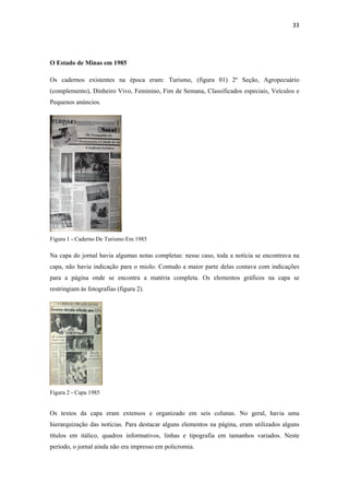 33 
 



O Estado de Minas em 1985

Os cadernos existentes na época eram: Turismo, (figura 01) 2º Seção, Agropecuário
(complemento), Dinheiro Vivo, Feminino, Fim de Semana, Classificados especiais, Veículos e
Pequenos anúncios.




Figura 1 - Caderno De Turismo Em 1985

Na capa do jornal havia algumas notas completas: nesse caso, toda a notícia se encontrava na
capa, não havia indicação para o miolo. Contudo a maior parte delas contava com indicações
para a página onde se encontra a matéria completa. Os elementos gráficos na capa se
restringiam às fotografias (figura 2).




Figura 2 - Capa 1985


Os textos da capa eram extensos e organizado em seis colunas. No geral, havia uma
hierarquização das notícias. Para destacar alguns elementos na página, eram utilizados alguns
títulos em itálico, quadros informativos, linhas e tipografia em tamanhos variados. Neste
período, o jornal ainda não era impresso em policromia.
 