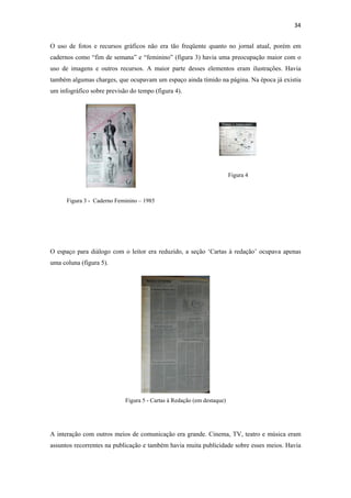34 
 
O uso de fotos e recursos gráficos não era tão freqüente quanto no jornal atual, porém em
cadernos como “fim de semana” e “feminino” (figura 3) havia uma preocupação maior com o
uso de imagens e outros recursos. A maior parte desses elementos eram ilustrações. Havia
também algumas charges, que ocupavam um espaço ainda tímido na página. Na época já existia
um infográfico sobre previsão do tempo (figura 4).




                                                                        Figura 4



      Figura 3 - Caderno Feminino – 1985




O espaço para diálogo com o leitor era reduzido, a seção ‘Cartas à redação’ ocupava apenas
uma coluna (figura 5).




                            Figura 5 - Cartas à Redação (em destaque)




A interação com outros meios de comunicação era grande. Cinema, TV, teatro e música eram
assuntos recorrentes na publicação e também havia muita publicidade sobre esses meios. Havia
 