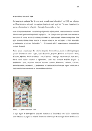 36 
 



O Estado de Minas de 1996

Foi a partir da queda da “Lei de reserva de mercado para Informática” em 1992, que o Estado
de Minas começou a investir em páginas visualmente mais atrativas. Foi nessa época também
que as editorias de arte, infografia e ilustração foram criadas no EM.

Com a chegada da internet e de tecnologias gráficas, alguns pontos, como informações visuais e
interatividade ganharam importância e projeção. Em 1996 podemos perceber várias mudanças
no Estado de Minas. No dia 07 de março de 1996, foi implementada uma reforma gráfica, feita
pelo designer cubano Mario Garcia. A reforma começou em novembro e 1995, atingindo,
primeiramente, o caderno “Informática” e “Telecomunicações” para depois ser implantada no
restante do jornal.

Nessa época, a organização das editorias do jornal foi modificada, existia o caderno principal,
que era dividido em várias seções, como: Economia, Esportes, Exterior, Indicadores e dólar,
Nacional, Opinião, Policia e Política, Local, Ciência e Tecnologia e Consumidor. Além disso,
havia vários outros cadernos e suplementos. Eram eles: Especial, Esportes (Figura 7)
Espetáculo, Gerais, Pequenos anúncios, Turismo, Gabarito, Gurilândia, Feminino, Veículos,
Final de semana, Informática, Agropecuário. As cores eram utilizadas em alguns títulos com o
objetivo de destacar e evidenciar determinados conteúdos.




Figura 7 - Capa de caderno em 1996

A capa (figura 8) deste período apresenta elementos de alinearidade como índice e chamadas
com indicação da página da matéria. Notamos aí a introdução da indicação do site do Estado de
 