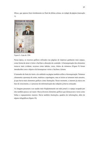 37 
 
Minas, que aparece bem timidamente no final da última coluna, no rodapé da página (marcação
1).




Figura 8 - Capa de 1996

Nessa época, os recursos gráficos utilizados nas páginas do impresso ganharam mais espaço,
como forma de atrair o leitor e facilitar a absorção do conteúdo. A hierarquização dos elementos
torna-se mais evidente, recursos como tabelas, cores, títulos de retrancas (Figura 9) foram
introduzidos com o objetivo de hierarquizar o texto e facilitar a leitura.

O tamanho da fonte do titulo e do subtítulo na página também reflete a hierarquização. Notamos
claramente a presença de notas, matérias e reportagens, mas os textos se tornaram mais enxutos,
já que havia mais elementos gráficos como ilustrações. Nesse momento, a internet já estava em
fase de crescimento, e o processo de informatização das redações já havia começado.

As imagens passaram a ser usadas mais freqüentemente em todo jornal e o espaço ocupado por
elas também passa a ser maior. Havia diversos elementos gráficos que destacavam o texto como
linhas e espaçamentos maiores. Havia também ilustrações, quadros de informações, além de
alguns infográficos (figura 10).
 