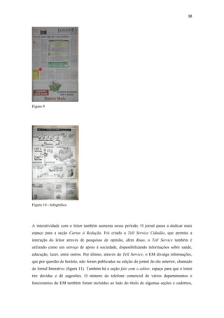 38 
 




Figura 9




Figura 10 - Infográfico




A interatividade com o leitor também aumenta nesse período. O jornal passa a dedicar mais
espaço para a seção Cartas à Redação. Foi criado o Tell Service Cidadão, que permite a
interação do leitor através de pesquisas de opinião, além disso, o Tell Service também é
utilizado como um serviço de apoio à sociedade, disponibilizando informações sobre saúde,
educação, lazer, entre outros. Por último, através do Tell Service, o EM divulga informações,
que por questão de horário, não foram publicadas na edição do jornal do dia anterior, chamado
de Jornal Interativo (figura 11). Também há a seção fale com o editor, espaço para que o leitor
tire dúvidas e dê sugestões. O número do telefone comercial de vários departamentos e
funcionários do EM também foram incluídos ao lado do título de algumas seções e cadernos,
 