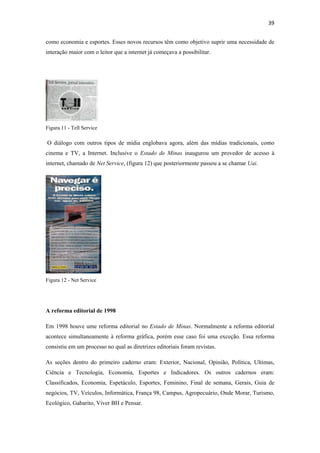 39 
 
como economia e esportes. Esses novos recursos têm como objetivo suprir uma necessidade de
interação maior com o leitor que a internet já começava a possibilitar.




Figura 11 - Tell Service

    O diálogo com outros tipos de mídia englobava agora, além das mídias tradicionais, como
cinema e TV, a Internet. Inclusive o Estado de Minas inaugurou um provedor de acesso à
internet, chamado de Net Service, (figura 12) que posteriormente passou a se chamar Uai.




Figura 12 - Net Service




A reforma editorial de 1998

Em 1998 houve ume reforma editorial no Estado de Minas. Normalmente a reforma editorial
acontece simultaneamente à reforma gráfica, porém esse caso foi uma exceção. Essa reforma
consistiu em um processo no qual as diretrizes editoriais foram revistas.

As seções dentro do primeiro caderno eram: Exterior, Nacional, Opinião, Política, Ultimas,
Ciência e Tecnologia, Economia, Esportes e Indicadores. Os outros cadernos eram:
Classificados, Economia, Espetáculo, Esportes, Feminino, Final de semana, Gerais, Guia de
negócios, TV, Veículos, Informática, França 98, Campus, Agropecuário, Onde Morar, Turismo,
Ecológico, Gabarito, Viver BH e Pensar.
 