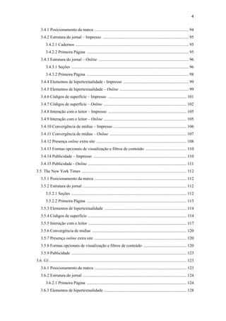 4 
 
       3.4.1 Posicionamento da marca .......................................................................................... 94
       3.4.2 Estrutura do jornal – Impresso .................................................................................. 95
            3.4.2.1 Cadernos ............................................................................................................ 95
            3.4.2.2 Primeira Página ................................................................................................. 95
       3.4.3 Estrutura do jornal – Online ...................................................................................... 96
            3.4.3.1 Seções ................................................................................................................ 96
            3.4.3.2 Primeira Página ................................................................................................. 98
       3.4.4 Elementos de hipertextualidade - Impresso .............................................................. 99
       3.4.5 Elementos de hipertextualidade – Online .................................................................. 99
       3.4.6 Códigos de superfície – Impresso ........................................................................... 101
       3.4.7 Códigos de superfície – Online ............................................................................... 102
       3.4.8 Interação com o leitor – Impresso ........................................................................... 105
       3.4.9 Interação com o leitor – Online ............................................................................... 105
       3.4.10 Convergência de mídias – Impresso ...................................................................... 106
       3.4.11 Convergência de mídias – Online ......................................................................... 107
       3.4.12 Presença online extra site ...................................................................................... 108
       3.4.13 Formas opcionais de visualização e filtros de conteúdo ....................................... 110
       3.4.14 Publicidade – Impresso ......................................................................................... 110
       3.4.15 Publicidade - Online .............................................................................................. 111
    3.5. The New York Times .................................................................................................... 112
       3.5.1 Posicionamento da marca ........................................................................................ 112
       3.5.2 Estrutura do jornal ................................................................................................... 112
            3.5.2.1 Seções .............................................................................................................. 112
            3.5.2.2 Primeira Página ............................................................................................... 113
       3.5.3 Elementos de hipertextualidade .............................................................................. 114
       3.5.4 Códigos de superfície .............................................................................................. 114
       3.5.5 Interação com o leitor .............................................................................................. 117
       3.5.6 Convergência de mídias .......................................................................................... 120
       3.5.7 Presença online extra site ........................................................................................ 120
       3.5.8 Formas opcionais de visualização e filtros de conteúdo ......................................... 120
       3.5.9 Publicidade .............................................................................................................. 123
    3.6. G1 ................................................................................................................................... 123
       3.6.1 Posicionamento da marca ........................................................................................ 123
       3.6.2 Estrutura do jornal ................................................................................................... 124
            3.6.2.1 Primeira Página ............................................................................................... 124
       3.6.3 Elementos de hipertextualidade ............................................................................... 128
 