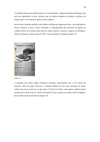 40 
 
A utilização de recursos gráficos passa a ser mais frequente. Algumas matérias de destaque, seja
pela sua importância ou pelo interesse que ela poderia despertar no público, recebiam um
espaço maior e um tratamento gráfico mais complexo.

Havia vários elementos gráficos como linhas coloridas que separavam textos, cores aplicadas de
forma a destacar o texto e fontes estilizadas. A hierarquização dos elementos da página era
evidente através de contraste entre tipos de corpos maiores e menores, imagens em destaque e
títulos de retrancas. Assim como em 1996, o uso do bigode era freqüente (figura 13).




Figura 13

A interação com outras mídias continuava existindo, especialmente com a TV, através de
anúncios, além da sessão Telemania. A internet também era um tema recorrente no jornal,
embora em menor escala que os dias atuais, O Estado de Minas, nessa época, dedicava muita
atenção para a seção Cartas à edição (marcação 01), que ocupava um espaço maior na página e
ficava dentro de seção de Opinião (figura 14).
 