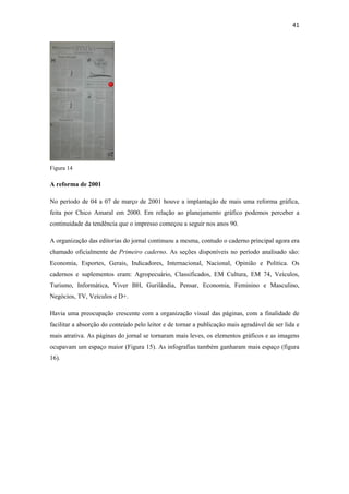 41 
 




Figura 14

A reforma de 2001

No período de 04 a 07 de março de 2001 houve a implantação de mais uma reforma gráfica,
feita por Chico Amaral em 2000. Em relação ao planejamento gráfico podemos perceber a
continuidade da tendência que o impresso começou a seguir nos anos 90.

A organização das editorias do jornal continuou a mesma, contudo o caderno principal agora era
chamado oficialmente de Primeiro caderno. As seções disponíveis no período analisado são:
Economia, Esportes, Gerais, Indicadores, Internacional, Nacional, Opinião e Politica. Os
cadernos e suplementos eram: Agropecuário, Classificados, EM Cultura, EM 74, Veículos,
Turismo, Informática, Viver BH, Gurilândia, Pensar, Economia, Feminino e Masculino,
Negócios, TV, Veículos e D+.

Havia uma preocupação crescente com a organização visual das páginas, com a finalidade de
facilitar a absorção do conteúdo pelo leitor e de tornar a publicação mais agradável de ser lida e
mais atrativa. As páginas do jornal se tornaram mais leves, os elementos gráficos e as imagens
ocupavam um espaço maior (Figura 15). As infografias também ganharam mais espaço (figura
16).
 
