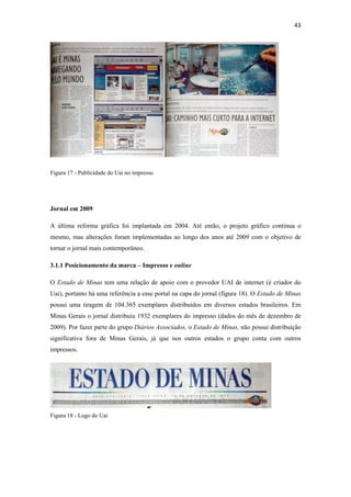 43 
 




Figura 17 - Publicidade do Uai no impresso




Jornal em 2009

A última reforma gráfica foi implantada em 2004. Até então, o projeto gráfico continua o
mesmo, mas alterações foram implementadas ao longo dos anos até 2009 com o objetivo de
tornar o jornal mais contemporâneo.

3.1.1 Posicionamento da marca – Impresso e online

O Estado de Minas tem uma relação de apoio com o provedor UAI de internet (é criador do
Uai), portanto há uma referência a esse portal na capa do jornal (figura 18). O Estado de Minas
possui uma tiragem de 104.365 exemplares distribuídos em diversos estados brasileiros. Em
Minas Gerais o jornal distribuiu 1932 exemplares do impresso (dados do mês de dezembro de
2009). Por fazer parte do grupo Diários Associados, o Estado de Minas, não possui distribuição
significativa fora de Minas Gerais, já que nos outros estados o grupo conta com outros
impressos.




Figura 18 - Logo do Uai
 