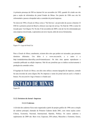 44 
 
A primeira presença do EM na internet foi em novembro de 1995, quando foi criado um site
para a seção de informática do jornal Estado de Minas. Em janeiro de 1996 esse site foi
reformulado e passou a hospedar todo o conteúdo do jornal impresso.

No início de 1996 o Estado de Minas criou o ‘Net Service’, um provedor de acesso a Internet. O
EM foi o primeiro jornal do Brasil a oferecer esse tipo de serviço. No final de 1996 o nome foi
trocado para ‘Uai’(figura 19). No dia 18 de novembro de 2009 o site do Uai foi reformulado por
uma empresa terceirizada, e apresentou um novo layout, além de novas ferramentas.




Figura 19 - Logo do Portal Uai




Para o Estado de Minas, atualmente, existem dois sites que podem ser acessados, que possuem
domínios     diferentes.    Um   deles   é    o    www.em.com.br,      e   o    outro    é    o
http://estadodeminas.ideavalley.com.br/autenticacao/. Os dois sites apenas reproduzem o
conteúdo publicado na edição impressa. Não há um jornalista que se dedica exclusivamente à
produção de conteúdo online.


O logotipo do Estado de Minas, nos dois sites utiliza a mesma tipografia do impresso, contudo
há uma inversão de cores (figura 20); No impresso o nome do jornal está em azul e o fundo é
branco. No em.com.br o logo é branco e o fundo azul.




Figura 20




3.1.2. Estrutura do Jornal - Impresso

            3.1.2.1 Cadernos

A divisão dos cadernos ficou mais organizada a partir do projeto gráfico de 1996 com a criação
do caderno principal, chamado de Primeiro Caderno desde 2001, com várias seções como:
Ciência, Economia, Nacional, Internacional, Opinião, Política. Os outros cadernos e
suplementos de 2009 são: Bem viver, Especiais, EM cultura, Masculino e Feminino, Gerais,
 