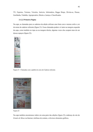 45 
 
TV, Esportes, Turismo, Veículos, Imóveis, Informática, Ragga Drops, Divirta-se, Pensar,
Gurilândia, Trabalho, Agropecuário, Direito e Justiça e Classificados.

        3.1.2.2 Primeira Página

Na capa, as chamadas para os cadernos da edição utilizam uma fonte com o mesmo estilo e cor
do nome do caderno referente (figura 21). Essas chamadas podem vir tanto na margem esquerda
da capa, como também no topo ou na margem direita, algumas vezes elas ocupam mais de um
desses espaços (figura 22).




Figura 21 - Chamadas com o padrão de cores do Caderno referente.




Figura 22

Na capa também encontramos índice em uma parte das edições (figura 23), endereço do site do
Estado de Minas na Internet, telefones de contato, e diversos elementos gráficos.
 