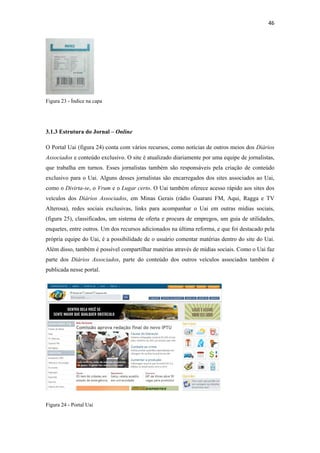46 
 




Figura 23 - Índice na capa




3.1.3 Estrutura do Jornal – Online

O Portal Uai (figura 24) conta com vários recursos, como notícias de outros meios dos Diários
Associados e conteúdo exclusivo. O site é atualizado diariamente por uma equipe de jornalistas,
que trabalha em turnos. Esses jornalistas também são responsáveis pela criação de conteúdo
exclusivo para o Uai. Alguns desses jornalistas são encarregados dos sites associados ao Uai,
como o Divirta-se, o Vrum e o Lugar certo. O Uai também oferece acesso rápido aos sites dos
veículos dos Diários Associados, em Minas Gerais (rádio Guarani FM, Aqui, Ragga e TV
Alterosa), redes sociais exclusivas, links para acompanhar o Uai em outras mídias sociais,
(figura 25), classificados, um sistema de oferta e procura de empregos, um guia de utilidades,
enquetes, entre outros. Um dos recursos adicionados na última reforma, e que foi destacado pela
própria equipe do Uai, é a possibilidade de o usuário comentar matérias dentro do site do Uai.
Além disso, também é possível compartilhar matérias através de mídias sociais. Como o Uai faz
parte dos Diários Associados, parte do conteúdo dos outros veículos associados também é
publicada nesse portal.




Figura 24 - Portal Uai
 