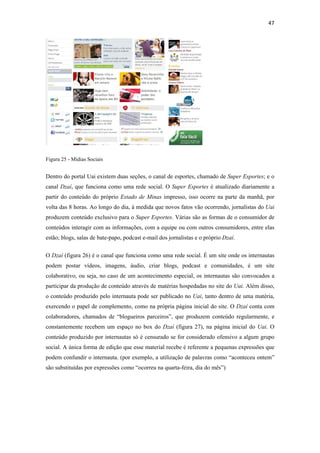 47 
 




Figura 25 - Mídias Sociais


Dentro do portal Uai existem duas seções, o canal de esportes, chamado de Super Esportes; e o
canal Dzaí, que funciona como uma rede social. O Super Esportes é atualizado diariamente a
partir do conteúdo do próprio Estado de Minas impresso, isso ocorre na parte da manhã, por
volta das 8 horas. Ao longo do dia, à medida que novos fatos vão ocorrendo, jornalistas do Uai
produzem conteúdo exclusivo para o Super Esportes. Várias são as formas de o consumidor de
conteúdos interagir com as informações, com a equipe ou com outros consumidores, entre elas
estão; blogs, salas de bate-papo, podcast e-mail dos jornalistas e o próprio Dzaí.


O Dzaí (figura 26) é o canal que funciona como uma rede social. É um site onde os internautas
podem postar vídeos, imagens, áudio, criar blogs, podcast e comunidades, é um site
colaborativo, ou seja, no caso de um acontecimento especial, os internautas são convocados a
participar da produção de conteúdo através de matérias hospedadas no site do Uai. Além disso,
o conteúdo produzido pelo internauta pode ser publicado no Uai, tanto dentro de uma matéria,
exercendo o papel de complemento, como na própria página inicial do site. O Dzaí conta com
colaboradores, chamados de “blogueiros parceiros”, que produzem conteúdo regularmente, e
constantemente recebem um espaço no box do Dzaí (figura 27), na página inicial do Uai. O
conteúdo produzido por internautas só é censurado se for considerado ofensivo a algum grupo
social. A única forma de edição que esse material recebe é referente a pequenas expressões que
podem confundir o internauta. (por exemplo, a utilização de palavras como “aconteceu ontem”
são substituídas por expressões como “ocorreu na quarta-feira, dia do mês”)
 