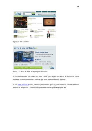 48 
 




figura 26 - Site Do ‘Dzaí’




Figura 27 - “Box” do ‘Dzaí’ na página principal do Uai


O Uai muitas vezes funciona como uma ‘vitrine’ para a próxima edição do Estado de Minas
impresso, revelando assuntos e matérias que serão abordados no dia seguinte.


O site www.em.com.br tem o conteúdo praticamente igual ao jornal impresso, faltando apenas o
recurso de infografias. O conteúdo é apresentado em um grid fixo (figura 28).
 