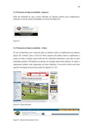 50 
 
3.1.4 Elementos de hipertextualidade - Impresso

Além das chamadas de capa, existem chamadas em algumas matérias para complementos,
referentes ao mesmo assunto, hospedados no site do Uai (figura 29).




Figura 29



3.1.5 Elementos de hipertextualidade – Online

No site, há hiperlinks com o nome de todos os cadernos, seções e complementos do impresso
(figura 30). Contudo, como o Estado de Minas impresso não publica todos os suplementos e
seções em todas as edições, alguns links não são atualizados diariamente, esses links só serão
atualizados quando o EM publicar novamente um conteúdo dentro dessa editoria. As seções e
suplementos também estão organizadas de forma alfabética. O em.com.br utiliza uma barra
superior com alguns recursos do provedor Uai (figuras 31 e 32).




Figura 30 - Página Principal




Figura 31 - Barra de ferramentas do Uai
 