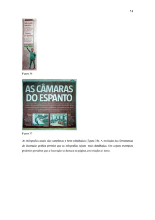53 
 




Figura 36




Figura 37

As infografias atuais são complexas e bem trabalhadas (figura 38). A evolução das ferramentas
de ilustração gráfica permite que as infografias sejam mais detalhadas. Em alguns exemplos
podemos perceber que a ilustração se destaca na página, em relação ao texto.
 