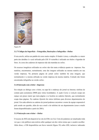 54 
 




Figura 38

3.1.7 Códigos da Superfície – Fotografias, Ilustrações e Infografias - Online

O em.com.br, utiliza um padrão de cores muito simples. O fundo é cinza, o cabeçalho e a maior
parte dos detalhes é o azul utilizado pelo EM. O vermelho é utilizado em títulos e legendas de
fotos. As cores dos cadernos do impresso não são mantidas no online.

Os recursos imagéticos utilizados no online não têm tanta evidência quanto no impresso. Nas
matérias, encontramos, normalmente, uma das imagens utilizadas na mesma matéria em sua
versão impressa. Na primeira página do jornal online também há uma imagem, que
normalmente é a mesma utilizada na versão impressa da mesma matéria. Contudo não foram
encontradas infografias na versão online.

3.1.8 Interação com o leitor - Impresso

Em relação ao diálogo com o leitor, na capa há o endereço do jornal na Internet, telefone de
contato para assinaturas (0800 para várias localidades). A seção Cartas à redação ocupa um
espaço um pouco maior que meia página e se localiza no caderno Opinião, que normalmente
ocupa duas páginas. No caderno Opinião há vários telefones para diversos departamentos do
jornal. Em cada editoria ou caderno do jornal podemos encontrar o nome da equipe responsável
pela sessão em questão, além do seu e-mail e do telefone de seu departamento (esses e-mails
foram disponibilizados a partir de 2001).

3.1.9 Interação com o leitor – Online


O recurso de RSS está disponível no site do EM e no Uai. Com ele podemos ser atualizados toda
vez que o site publicar uma notícia sobre qualquer um dos vários temas que o usuário escolher.
Além disso, o EM disponibiliza um breve tutorial (figura 39) sobre RSS, inclusive indicando
 