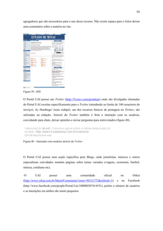 55 
 
agregadores que são necessários para o uso desse recurso. Não existe espaço para o leitor deixar
uma comentário sobre a matéria no site.




Figura 39 - RSS

O Portal UAI possui um Twitter (http://Twitter.com/portaluai) onde são divulgadas chamadas
do Portal UAI escritas especificamente para o Twitter (atendendo ao limite de 140 caracteres do
serviço). As #hashtags³ (nota rodapé), um dos recursos básicos de postagem no Twitter, são
utilizadas na redação. Através do Twitter também é feita a interação com os usuários,
convidando para chats, deixar opiniões e enviar perguntas para entrevistados (figura 40).




Figura 40 – Interação com usuários através do Twitter




O Portal UAI possui uma seção específica para Blogs, onde jornalistas, músicos e outros
especialistas convidados mantém páginas sobre temas variados (viagens, economia, futebol,
música, cotidiano etc).

    O     UAI          possui         uma          comunidade      oficial       no         Orkut
(http://www.orkut.com.br/Main#Community?cmm=96121773&refresh=1)              e   no    Facebook
(http://www.facebook.com/people/Portal-Uai/100000307414191), porém o número de usuários
e as interações em ambos são muito pequenos
 