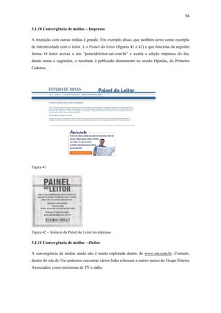 56 
 
3.1.10 Convergência de mídias – Impresso

A interação com outras mídias é grande. Um exemplo disso, que também serve como exemplo
de interatividade com o leitor, é o Painel do leitor (figuras 41 e 42) e que funciona da seguinte
forma: O leitor acessa o site “paineldoleitor.uai.com.br” e avalia a edição impressa do dia,
dando notas e sugestões, o resultado é publicado diariamente na sessão Opinião, do Primeiro
Caderno.




Figura 41




Figura 42 – Anúncio do Painel do Leitor no impresso

3.1.11 Convergência de mídias – Online

A convergência de mídias ainda não é muito explorada dentro do www.em.com.br. Contudo,
dentro do site do Uai podemos encontrar vários links referente a outros meios do Grupo Diários
Associados, como emissoras de TV e rádio.
 
