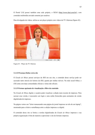 57 
 
O Portal UAI possui também uma rede própria, o DZAI (http://www.dzai.com.br/), com
conteúdo multimídia enviado somente por usuários.

Para divulgação de vídeos, utiliza-se um player próprio com vídeos da TV Alterosa (figura 43).




Figura 43 – Player da TV Alterosa




3.1.12 Presença Online extra site

O Estado de Minas possui serviços de RSS em seu site, o conteúdo desse serviço pode ser
acessado tanto através de leitores de RSS, quanto por mídias móveis. Na rede social Orkut, o
EM conta com duas comunidades oficiais e várias não oficiais.

3.1.13 Formas opcionais de visualização e filtro do conteúdo

No Estado de Minas digital, o usuário pode visualizar a edição mais recente do impresso. Para
acessar essa versão, é necessário um login e uma senha fornecidos para assinantes da versão
digitalizada do impresso.


Na página vemos um “leitor manuseando uma página de jornal impresso na tela de um laptop”,
mostrando para o leitor a semelhança entre a edição impressa e a digital.


O conteúdo desse site se limita a versões digitalizadas do Estado de Minas impresso e sua
própria organização é feita de maneira a aproximar o site do formato impresso.
 