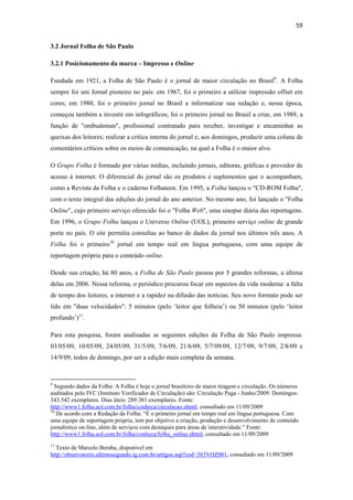 59 
 
3.2 Jornal Folha de São Paulo

3.2.1 Posicionamento da marca – Impresso e Online

Fundada em 1921, a Folha de São Paulo é o jornal de maior circulação no Brasil9. A Folha
sempre foi um Jornal pioneiro no país: em 1967, foi o primeiro a utilizar impressão offset em
cores; em 1980, foi o primeiro jornal no Brasil a informatizar sua redação e, nessa época,
começou também a investir em infográficos; foi o primeiro jornal no Brasil a criar, em 1989, a
função de "ombudsman", profissional contratado para receber, investigar e encaminhar as
queixas dos leitores; realizar a crítica interna do jornal e, aos domingos, produzir uma coluna de
comentários críticos sobre os meios de comunicação, na qual a Folha é o maior alvo.

O Grupo Folha é formado por várias mídias, incluindo jornais, editoras, gráficas e provedor de
acesso à internet. O diferencial do jornal são os produtos e suplementos que o acompanham,
como a Revista da Folha e o caderno Folhateen. Em 1995, a Folha lançou o "CD-ROM Folha",
com o texto integral das edições do jornal do ano anterior. No mesmo ano, foi lançado o "Folha
Online", cujo primeiro serviço oferecido foi o "Folha Web", uma sinopse diária das reportagens.
Em 1996, o Grupo Folha lançou o Universo Online (UOL), primeiro serviço online de grande
porte no país. O site permitia consultas ao banco de dados da jornal nos últimos três anos. A
Folha foi o primeiro10 jornal em tempo real em língua portuguesa, com uma equipe de
reportagem própria para o conteúdo online.

Desde sua criação, há 80 anos, a Folha de São Paulo passou por 5 grandes reformas, a última
delas em 2006. Nessa reforma, o periódico procurou focar em aspectos da vida moderna: a falta
de tempo dos leitores, a internet e a rapidez na difusão das notícias. Seu novo formato pode ser
lido em "duas velocidades": 5 minutos (pelo ‘leitor que folheia’) ou 50 minutos (pelo ‘leitor
profundo’)11.

Para esta pesquisa, foram analisadas as seguintes edições da Folha de São Paulo impressa:
03/05/09, 10/05/09, 24/05/09, 31/5/09, 7/6/09, 21/6/09, 5/7/09/09, 12/7/09, 9/7/09, 2/8/09 e
14/9/09, todos de domingo, por ser a edição mais completa da semana.


                                                            
9
  Segundo dados da Folha: A Folha é hoje o jornal brasileiro de maior tiragem e circulação. Os números
auditados pelo IVC (Instituto Verificador de Circulação) são: Circulação Paga - Junho/2009: Domingos:
343.542 exemplares. Dias úteis: 289.381 exemplares. Fonte:
http://www1.folha.uol.com.br/folha/conheca/circulacao.shtml, consultado em 11/09/2009
10
   De acordo com a Redação da Folha: “É o primeiro jornal em tempo real em língua portuguesa. Com
uma equipe de reportagem própria, tem por objetivo a criação, produção e desenvolvimento de conteúdo
jornalístico on-line, além de serviços com destaques para áreas de interatividade.” Fonte:
http://www1.folha.uol.com.br/folha/conheca/folha_online.shtml, consultado em 11/09/2009
11
  Texto de Marcelo Beraba, disponível em
http://observatorio.ultimosegundo.ig.com.br/artigos.asp?cod=383VOZ001, consultado em 11/09/2009
 