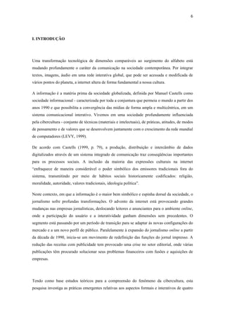 6 
 



I. INTRODUÇÃO




Uma transformação tecnológica de dimensões comparáveis ao surgimento do alfabeto está
mudando profundamente o caráter da comunicação na sociedade contemporânea. Por integrar
textos, imagens, áudio em uma rede interativa global, que pode ser acessada e modificada de
vários pontos do planeta, a internet altera de forma fundamental a nossa cultura.

A informação é a matéria prima da sociedade globalizada, definida por Manuel Castells como
sociedade informacional - caracterizada por toda a conjuntura que permeia o mundo a partir dos
anos 1990 e que possibilita a convergência das mídias de forma ampla e multicêntrica, em um
sistema comunicacional interativo. Vivemos em uma sociedade profundamente influenciada
pela cibercultura - conjunto de técnicas (materiais e intelectuais), de práticas, atitudes, de modos
de pensamento e de valores que se desenvolvem juntamente com o crescimento da rede mundial
de computadores (LEVY, 1999).

De acordo com Castells (1999, p. 79), a produção, distribuição e intercâmbio de dados
digitalizados através de um sistema integrado de comunicação traz conseqüências importantes
para os processos sociais. A inclusão da maioria das expressões culturais na internet
“enfraquece de maneira considerável o poder simbólico dos emissores tradicionais fora do
sistema, transmitindo por meio de hábitos sociais historicamente codificados: religião,
moralidade, autoridade, valores tradicionais, ideologia política”.

Neste contexto, em que a informação é o maior bem simbólico e espinha dorsal da sociedade, o
jornalismo sofre profundas transformações. O advento da internet está provocando grandes
mudanças nas empresas jornalísticas, deslocando leitores e anunciantes para o ambiente online,
onde a participação do usuário e a interatividade ganham dimensões sem precedentes. O
segmento está passando por um período de transição para se adaptar às novas configurações do
mercado e a um novo perfil de público. Paralelamente à expansão do jornalismo online a partir
da década de 1990, inicia-se um movimento de redefinição das funções do jornal impresso. A
redução das receitas com publicidade tem provocado uma crise no setor editorial, onde várias
publicações têm procurado solucionar seus problemas financeiros com fusões e aquisições de
empresas.




Tendo como base estudos teóricos para a compreensão do fenômeno da cibercultura, esta
pesquisa investiga as práticas emergentes relativas aos aspectos formais e interativos de quatro
 