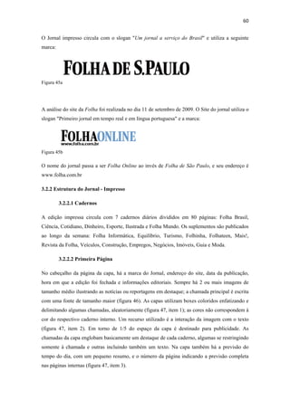 60 
 
O Jornal impresso circula com o slogan "Um jornal a serviço do Brasil" e utiliza a seguinte
marca:




Figura 45a




A análise do site da Folha foi realizada no dia 11 de setembro de 2009. O Site do jornal utiliza o
slogan "Primeiro jornal em tempo real e em língua portuguesa" e a marca:




Figura 45b

O nome do jornal passa a ser Folha Online ao invés de Folha de São Paulo, e seu endereço é
www.folha.com.br

3.2.2 Estrutura do Jornal - Impresso

         3.2.2.1 Cadernos

A edição impressa circula com 7 cadernos diários divididos em 80 páginas: Folha Brasil,
Ciência, Cotidiano, Dinheiro, Esporte, Ilustrada e Folha Mundo. Os suplementos são publicados
ao longo da semana: Folha Informática, Equilíbrio, Turismo, Folhinha, Folhateen, Mais!,
Revista da Folha, Veículos, Construção, Empregos, Negócios, Imóveis, Guia e Moda.

         3.2.2.2 Primeira Página

No cabeçalho da página da capa, há a marca do Jornal, endereço do site, data da publicação,
hora em que a edição foi fechada e informações editoriais. Sempre há 2 ou mais imagens de
tamanho médio ilustrando as notícias ou reportagens em destaque; a chamada principal é escrita
com uma fonte de tamanho maior (figura 46). As capas utilizam boxes coloridos enfatizando e
delimitando algumas chamadas, aleatoriamente (figura 47, item 1); as cores não correspondem à
cor do respectivo caderno interno. Um recurso utilizado é a interação da imagem com o texto
(figura 47, item 2). Em torno de 1/5 do espaço da capa é destinado para publicidade. As
chamadas da capa englobam basicamente um destaque de cada caderno, algumas se restringindo
somente à chamada e outras incluindo também um texto. Na capa também há a previsão do
tempo do dia, com um pequeno resumo, e o número da página indicando a previsão completa
nas páginas internas (figura 47, item 3).
 