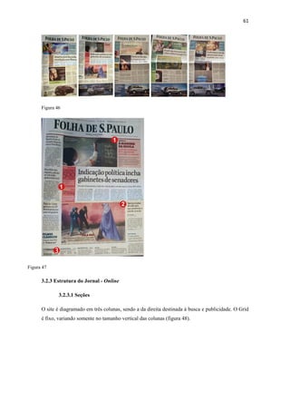 61 
       




      Figura 46




Figura 47

      3.2.3 Estrutura do Jornal - Online

              3.2.3.1 Seções

      O site é diagramado em três colunas, sendo a da direita destinada à busca e publicidade. O Grid
      é fixo, variando somente no tamanho vertical das colunas (figura 48).
 