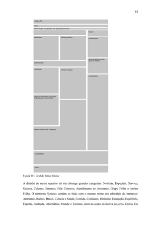 62 
 




Figura 48 - Grid do Jornal Online

A divisão do menu superior do site abrange grandes categorias: Notícias, Especiais, Serviço,
Galeria, Colunas, Erramos, Fale Conosco, Atendimento ao Assinante, Grupo Folha e Assine
Folha. O submenu Notícias contém os links com o mesmo nome dos editoriais do impresso:
Ambiente, Bichos, Brasil, Ciência e Saúde, Comida, Cotidiano, Dinheiro, Educação, Equilíbrio,
Esporte, Ilustrada, Informática, Mundo e Turismo, além da seção exclusiva do jornal Online Em
 