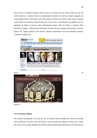 63 
 
cima da hora. O caderno impresso "Guia" passa a se chamar Guia da Folha Online no site. Na
versão impressa, o caderno oferece a programação cultural de eventos na cidade, enquanto na
versão digital oferece uma busca com várias opções de filtros: por local, evento, preço, somente
de São Paulo. Os cadernos especiais têm uma versão online, normalmente uma página com um
apanhado de todas as notícias sobre determinado assunto, além de vídeos e imagens. Para
identificar a página, o diferencial é um banner no topo com uma imagem relacionada ao assunto
(figura 49). Alguns especiais têm hotsites, páginas tematizadas com um tratamento apurado
visualmente (figura 50).




Figura                                                                                       49




Figura 50




3.2.3.2 Primeira Página

Nas colunas da esquerda e do meio do site, as notícias estão divididas por assunto de acordo
com as editorias. Na área visível do browser, sem necessitar da rolagem do mouse, há a seção
Em cima da hora, onde chamadas das últimas notícias publicadas atualizam-se em intervalos de
 
