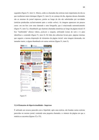 64 
 
segundos (figura 51, item 1). Abaixo, estão as chamadas das notícias mais importantes do dia ou
que receberam maior destaque (figura 51, item 2); no começo do dia, algumas dessas chamadas
são as mesmas do jornal impresso, porém ao longo do dia são substituídas por novidades
(notícias produzidas exclusivamente para a versão online). As imagens aparecem em poucos
casos: em um box com uma chamada e uma fotografia, que é rotacionada automaticamente
(figura 51, item 3), e thumbnails que ilustram chamadas aleatórias ao longo da página inicial. O
box "multimídia" oferece vídeos, podcasts e enquete, utilizando ícones de som e tv para
identificar o conteúdo (figura 51, item 4). Os links dos editoriais levam para páginas internas
que seguem a mesma disposição de elementos da página inicial: uma imagem destacada, em
tamanho maior, e alguns thumbnails em outras notícias (figura 51, item 5).




        Figura 51




3.2.4 Elementos de hipertextualidade - Impresso

É utilizado um recurso parecido com o hiperlink: após uma notícia, são listadas outras notícias
parecidas no mesmo jornal, contendo uma pequena chamada e o número da página em que a
matéria se encontra (figuras 52 e 53).
 