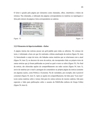 65 
 
O leitor é guiado pela página por elementos como chamadas, olhos, intertítulos e títulos de
retranca. Nas chamadas, a indicação das páginas correspondentes às matérias ou reportagens é
feita pelo número da página e letra correspondente ao caderno.




Figura 52                                                                              Figura 53



3.2.5 Elementos de hipertextualidade - Online

A página interna das notícias possui um grid padrão para todas as editorias. No começo do
texto, é informada a hora em que foi realizada a última atualização da notícia (figura 54, item
1); Intercalando o corpo do texto, são linkadas outras matérias que se relacionam com a atual
(figura 54, item 2); no decorrer do texto da notícia, são incorporados links no próprio texto de
outras notícias que já foram publicadas no jornal ao qual o texto se refere (figura 55). No final
da notícia, são oferecidas opções de compartilhamento em redes sociais (figura 54, item 3),
envio de matérias por e-mail e postagem de comentários na própria página da notícia (somente
em algumas seções, como Política e Economia. Na de variedades, por exemplo, não é possível
comentar) (figura 54, item 5). Após as opções de compartilhamento, há links para “Leia mais”
(com outras matérias sobre o tema), link para ler outras notícias do mesmo caderno, link para
especiais e links para publicações sobre o assunto da PubliFolha (editora do Grupo Folha)
(figura 54, item 4).
 