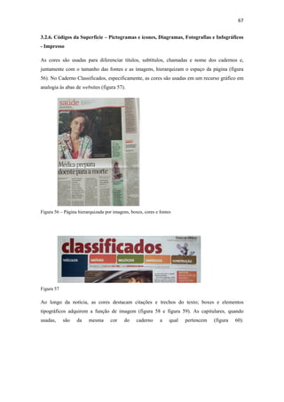 67 
 
3.2.6. Códigos da Superfície – Pictogramas e ícones, Diagramas, Fotografias e Infográficos
- Impresso

As cores são usadas para diferenciar títulos, subtítulos, chamadas e nome dos cadernos e,
juntamente com o tamanho das fontes e as imagens, hierarquizam o espaço da página (figura
56). No Caderno Classificados, especificamente, as cores são usadas em um recurso gráfico em
analogia às abas de websites (figura 57).




Figura 56 – Página hierarquizada por imagens, boxes, cores e fontes




Figura 57

Ao longo da notícia, as cores destacam citações e trechos do texto; boxes e elementos
tipográficos adquirem a função de imagem (figura 58 e figura 59). As capitulares, quando
usadas,     são   da    mesma      cor     do    caderno     a    qual   pertencem   (figura   60).
 