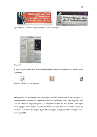 68 
 




Figuras 58 e 59 – Elemento tipográfico adquire a função de imagem




    Figura 60

A Folha utiliza ícones para indicar principalmente conteúdos disponíveis na versão online
(figura 61).




    Figura 61 – Ícones na Folha impressa




As fotografias são muito valorizadas: são sempre coloridas, interagindo com o texto (figura 62)
e se tornando um elemento tão importante quanto ele. No caderno Mais!, cuja proposta é mais
livre em termos de linguagem gráfica, as fotografias ocupam até meia página e, em alguns
casos, a página inteira (figura 63); são contornadas por áreas brancas de respiro, técnica que
aumenta a visibilidade da imagem (figura 64). Ilustrações e charges também interagem com o
texto (figura 65).
 