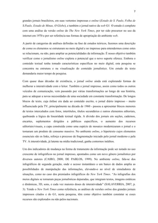 7 
 
grandes jornais brasileiros, em suas vertentes impressas e online (Estado de S. Paulo, Folha de
S.Paulo, Estado de Minas, O Globo), e também o jornal nativo da web G1 O estudo é completo
com uma análise da versão online do The New York Times, por ter sido precursor no uso da
internet em 1970 e por ser referência nas formas de apropriação do ambiente web.

A partir de categorias de análises definidas na fase de estudos teóricos, fazemos uma descrição
de como os elementos se estruturam no meio digital e no impresso para entendermos como estes
se relacionam, ou não, para ampliar as potencialidades da informação. É nosso objetivo também
verificar como o jornalismo online explora o potencial que o novo suporte oferece. Embora o
conteúdo textual tenha tomado características específicas no meio digital, esta pesquisa se
concentra na estrutura e na visualização do conteúdo jornalístico. Um estudo do texto
demandaria maior tempo de pesquisa.

Com quase duas décadas de existência, o jornal online ainda está explorando formas de
melhorar a interatividade com o leitor. Também o jornal impresso, assim como todos os outros
veículos de comunicação, vem passando por várias transformações ao longo de sua história,
para se adequar a novas necessidades de uma sociedade em constante transformação. De longos
blocos de texto, cuja ênfase era dada ao conteúdo escrito, o jornal diário impresso - muito
influenciado pela TV, principalmente na década de 1960 - passou a apresentar blocos menores
de textos intercalados com fotos, intertítulos, títulos secundários e outros elementos editoriais,
quebrando a lógica da linearidade textual rígida. A divisão dos jornais em seções, cadernos,
encartes,   suplementos    dirigidos   a   públicos   específicos,   o   aumento   dos   recursos
editoriais/visuais, a capa construída como uma espécie de mosaico modernizaram o jornal e o
tornaram um produto de consumo massivo. No ambiente online, o hipertexto cujos elementos
essenciais são os links, reforça o processo de fragmentação iniciado pelo jornal moderno e pela
TV. A interatividade, já latente na mídia tradicional, ganha contornos inéditos.

Um dos indicadores de mudança na forma de tratamento da informação pode ser notado no uso
crescente de infográficos no jornal impresso, apontados como um novo gênero jornalístico por
diversos autores (CAIRO, 2008; DE PABLOS, 1999). No ambiente online, fala-se dos
infográficos de segunda geração, onde o acesso instantâneo a um banco de dados amplia as
possibilidades de manipulação das informações, elevando-o ao nível de simuladores de
situações, como no caso dos premiados infográficos do New York Times. “As infografias dos
meios digitais se tornaram peças jornalísticas depuradas, que integram textos, imagens estáticas
e dinâmicas, 3D, sons, e cada vez maiores doses de interatividade” (SALAVERRIA, 2007, p.
3). Tendo o New York Times como referência, as análises de versões online dos grandes jornais
impressos citados e do G1, nesta pesquisa, têm como objetivo também constatar se esses
recursos são explorados ou não pelos nacionais.
 