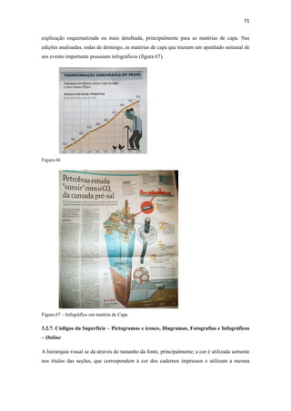 71 
 
explicação esquematizada ou mais detalhada, principalmente para as matérias de capa. Nas
edições analisadas, todas de domingo, as matérias de capa que traziam um apanhado semanal de
um evento importante possuiam infográficos (figura 67).




Figura 66




Figura 67 – Infográfico em matéria de Capa

3.2.7. Códigos da Superfície – Pictogramas e ícones, Diagramas, Fotografias e Infográficos
– Online

A hierarquia visual se dá através do tamanho da fonte, principalmente; a cor é utilizada somente
nos títulos das seções, que correspondem à cor dos cadernos impressos e utilizam a mesma
 
