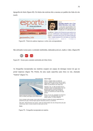 72 
 
tipografia do título (figura 68). Os títulos das notícias têm a mesma cor padrão dos links do site
(azul).




          Figura 68 - Título do caderno impresso e online são correspondentes




São utilizados ícones para o conteúdo multimídia, indicando podcasts, áudio e vídeo. (figura 69)




Figura 69 – Ícones para conteúdo multimídia da Folha Online




As fotografias incorporadas nas matérias ocupam um espaço de destaque menor do que no
jornal impresso (figura 70). Porém, há uma seção específica para fotos no site, chamada
“Galeria” (figura 71).




          Figura 70 – Fotografia incorporada em matéria
 