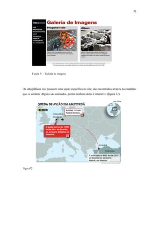 73 
 




       Figura 71 – Galeria de imagens




Os infográficos não possuem uma seção específica no site; são encontrados através das matérias
que os contém. Alguns são animados, porém nenhum deles é interativo (figura 72).




Figura72
 