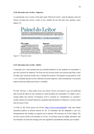 74 
 
3.2.8. Interação com o Leitor - Impresso

A comunicação com o Leitor é feita pela seção "Painel do Leitor", onde há algumas cartas de
leitores enviadas por correio, e-mail ou fax; também há um link para mais opiniões online
(figura 73).




Figura 73 – Painel do Leitor




3.2.9. Interação com o Leitor - Online

A interação com o leitor proporciona um conteúdo dinâmico ao site, podendo ser instantânea, o
que não é possível no impresso. Na Home do site, há uma sessão com notícias mais lidas e mais
enviadas, que variam de acordo com a visitação dos usuários. Há enquetes em que pode-se votar
e ver o resultado parcial na hora, diferente do jornal impresso, onde normalmente é necessário
esperar a próxima edição para checar o resultado.




No link "Serviço", o leitor pode enviar sua notícia (“Envie sua notícia”), que será publicada
após revisão do editor do site; reclamar no canal de defesa do consumidor (“A cidade é sua”);
corrigir dados das notícias (“Comunicar erros”); reclamar no “Atendimento ao assinante”;
receber notícias do mercado financeiro assinando especificamente o Folhanews e acessar outros
sites do Grupo Folha.

A Folha de São Paulo possui um Twitter (http://Twitter.com/FolhadeSP), onde uma função
automática publica as últimas notícias do site. As chamadas não são adaptadas e, por isso,
frequentemente não atendem ao requisito de no máximo 140 caracteres do Twitter (figura 74);
um dos recursos básicos de interação no Twitter, as hashtags (nota de rodapé/ glossário), não
são utilizadas. O jornal não interage com seus seguidores respondendo à dúvidas, por exemplo.
 