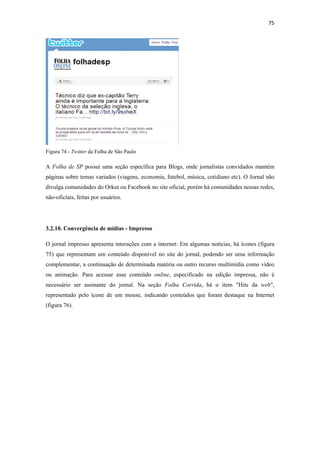 75 
 




Figura 74 - Twitter da Folha de São Paulo

A Folha de SP possui uma seção específica para Blogs, onde jornalistas convidados mantém
páginas sobre temas variados (viagens, economia, futebol, música, cotidiano etc). O Jornal não
divulga comunidades do Orkut ou Facebook no site oficial, porém há comunidades nessas redes,
não-oficiais, feitas por usuários.




3.2.10. Convergência de mídias - Impresso

O jornal impresso apresenta interações com a internet: Em algumas notícias, há ícones (figura
75) que representam um conteúdo disponível no site do jornal, podendo ser uma informação
complementar, a continuação de determinada matéria ou outro recurso multimídia como vídeo
ou animação. Para acessar esse conteúdo online, especificado na edição impressa, não é
necessário ser assinante do jornal. Na seção Folha Corrida, há o item "Hits da web",
representado pelo ícone de um mouse, indicando conteúdos que foram destaque na Internet
(figura 76).
 