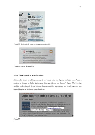 76 
 




Figura 75 – Indicação de material complementar à notícia




Figura 76 – Seção “Hits da Web”




3.2.11. Convergência de Mídias - Online

A interação com o jornal impresso se dá através de notas em algumas notícias, como "Leia a
matéria na íntegra na Folha desta sexta-feira, que já está nas bancas" (figura 77). No site,
também estão disponíveis na íntegra algumas matérias que saíram no jornal impresso sem
necessidade de ser assinante para visualizar.




Figura 77
 