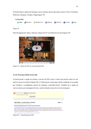 77 
 
O Jornal oferece opções de interagir com as notícias através das redes sociais Twitter, Facebook,
Delicious, Myspace, Google e Digg (figura 78)




Figura 78

Para divulgação de vídeos, utilizam o player da TV Uol (Parceiro do site) (figura 79).




Figura 79 – Player da UOL no site da Folha de SP




3.2.12. Presença Online Extra Site

O jornal possui a opção de assinar o serviço de RSS, assim o leitor não precisa entrar no site
para ter acesso às notícias (figura 80). A Folha possui versão para celular, podendo ser acessada
por celulares e smartphones através do endereço wap.folha.com.br. Também há a opção de
enviar notícias por mensagem de texto, sendo cobrada a taxa de envio da mensagem.




Figura 80 – Visualização por RSS
 