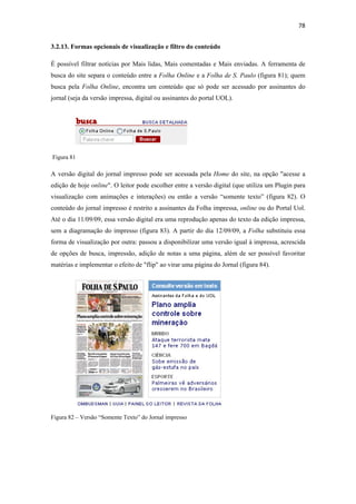 78 
 
3.2.13. Formas opcionais de visualização e filtro do conteúdo

É possível filtrar notícias por Mais lidas, Mais comentadas e Mais enviadas. A ferramenta de
busca do site separa o conteúdo entre a Folha Online e a Folha de S. Paulo (figura 81); quem
busca pela Folha Online, encontra um conteúdo que só pode ser acessado por assinantes do
jornal (seja da versão impressa, digital ou assinantes do portal UOL).




    Figura 81

A versão digital do jornal impresso pode ser acessada pela Home do site, na opção "acesse a
edição de hoje online". O leitor pode escolher entre a versão digital (que utiliza um Plugin para
visualização com animações e interações) ou então a versão “somente texto” (figura 82). O
conteúdo do jornal impresso é restrito a assinantes da Folha impressa, online ou do Portal Uol.
Até o dia 11/09/09, essa versão digital era uma reprodução apenas do texto da edição impressa,
sem a diagramação do impresso (figura 83). A partir do dia 12/09/09, a Folha substituiu essa
forma de visualização por outra: passou a disponibilizar uma versão igual à impressa, acrescida
de opções de busca, impressão, adição de notas a uma página, além de ser possível favoritar
matérias e implementar o efeito de "flip" ao virar uma página do Jornal (figura 84).




Figura 82 – Versão “Somente Texto” do Jornal impresso
 