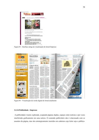79 
 




Figura 83 – Interface antiga de visualização do Jornal Impresso




Figura 84 – Visualização da versão digital do Jornal atualmente




3.2.14 Publicidade - Impresso

    A publicidade é muito explorada, ocupando páginas duplas, espaços entre notícias e por vezes
interferindo graficamente em uma notícia. O conteúdo publicitário não é relacionado com os
assuntos da página, mas são estrategicamente inseridos em cadernos cujo leitor seja o público-
 