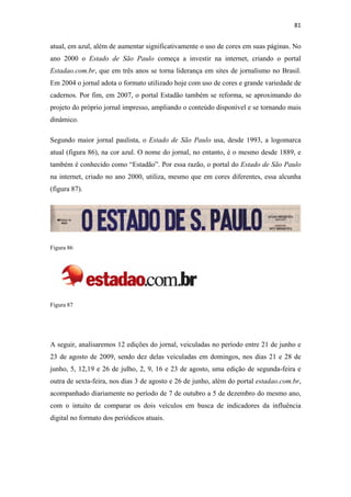 81 
 

atual, em azul, além de aumentar significativamente o uso de cores em suas páginas. No
ano 2000 o Estado de São Paulo começa a investir na internet, criando o portal
Estadao.com.br, que em três anos se torna liderança em sites de jornalismo no Brasil.
Em 2004 o jornal adota o formato utilizado hoje com uso de cores e grande variedade de
cadernos. Por fim, em 2007, o portal Estadão também se reforma, se aproximando do
projeto do próprio jornal impresso, ampliando o conteúdo disponível e se tornando mais
dinâmico.

Segundo maior jornal paulista, o Estado de São Paulo usa, desde 1993, a logomarca
atual (figura 86), na cor azul. O nome do jornal, no entanto, é o mesmo desde 1889, e
também é conhecido como “Estadão”. Por essa razão, o portal do Estado de São Paulo
na internet, criado no ano 2000, utiliza, mesmo que em cores diferentes, essa alcunha
(figura 87).




Figura 86




Figura 87




A seguir, analisaremos 12 edições do jornal, veiculadas no período entre 21 de junho e
23 de agosto de 2009, sendo dez delas veiculadas em domingos, nos dias 21 e 28 de
junho, 5, 12,19 e 26 de julho, 2, 9, 16 e 23 de agosto, uma edição de segunda-feira e
outra de sexta-feira, nos dias 3 de agosto e 26 de junho, além do portal estadao.com.br,
acompanhado diariamente no período de 7 de outubro a 5 de dezembro do mesmo ano,
com o intuito de comparar os dois veículos em busca de indicadores da influência
digital no formato dos periódicos atuais.
 