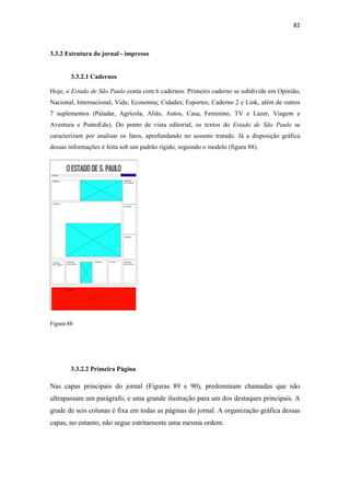 82 
 


3.3.2 Estrutura do jornal - impresso


        3.3.2.1 Cadernos

Hoje, o Estado de São Paulo conta com 6 cadernos: Primeiro caderno se subdivide em Opinião,
Nacional, Internacional, Vida; Economia; Cidades; Esportes; Caderno 2 e Link, além de outros
7 suplementos (Paladar, Agrícola, Aliás, Autos, Casa, Feminino, TV e Lazer, Viagem e
Aventura e PontoEdu). Do ponto de vista editorial, os textos do Estado de São Paulo se
caracterizam por analisar os fatos, aprofundando no assunto tratado. Já a disposição gráfica
dessas informações é feita sob um padrão rígido, seguindo o modelo (figura 88).




Figura 88




        3.3.2.2 Primeira Página

Nas capas principais do jornal (Figuras 89 e 90), predominam chamadas que não
ultrapassam um parágrafo, e uma grande ilustração para um dos destaques principais. A
grade de seis colunas é fixa em todas as páginas do jornal. A organização gráfica dessas
capas, no entanto, não segue estritamente uma mesma ordem.
 