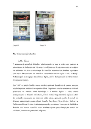 83 
 




Figura 89                           Figura 90




3.3.3 Estrutura do jornal online



        3.3.3.1 Seções
A estrutura do portal do Estadão, principalmente no que se refere aos cadernos e
suplementos, é similar ao que é feito no jornal impresso, já que os mesmos se repetem
nas seções do site, com o mesmo tipo de conteúdo, mesmas cores padrão e logotipo de
cada seção. O acréscimo, em termos de conteúdo se faz nas seções “Link” e “Blog”.
Voltados para a divulgação de conteúdo digital, ambos dialogam com as várias mídias
presentes na internet.

Em “Link”, o portal Estadão.com.br amplia o conteúdo do caderno de mesmo nome da
versão impressa, publicado às segundas-feiras. Enquanto o caderno impresso se dedica à
publicação de notícias sobre tecnologia e o mundo digital, a seção online
correspondente se desdobra em notícias, vídeos, áudios, blogs e matérias especiais, além
do conteúdo proveniente do impresso. Além disso, apresenta perfis do jornal em
diversas redes sociais: Limão, Orkut, Youtube, FaceBook, Flickr, Twitter, MySpace e
Del.icio.us (Figura 91, item 1). O uso dessas redes, no entanto, com exceção do Flickr e
Youtube, não trazem conteúdo extra, servindo apenas para divulgação, através de
chamadas, de materiais publicados no portal.
 