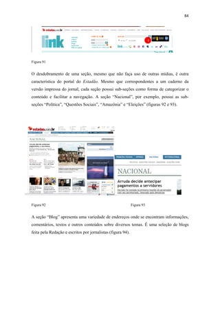 84 
 



                                                                         1




Figura 91


O desdobramento de uma seção, mesmo que não faça uso de outras mídias, é outra
característica do portal do Estadão. Mesmo que correspondentes a um caderno da
versão impressa do jornal, cada seção possui sub-seções como forma de categorizar o
conteúdo e facilitar a navegação. A seção “Nacional”, por exemplo, possui as sub-
seções “Política”, “Questões Sociais”, “Amazônia” e “Eleições” (figuras 92 e 93).




Figura 92                                                    Figura 93


A seção “Blog” apresenta uma variedade de endereços onde se encontram informações,
comentários, textos e outros conteúdos sobre diversos temas. É uma seleção de blogs
feita pela Redação e escritos por jornalistas (figura 94).
 