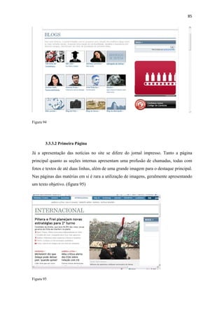 85 
 




Figura 94




        3.3.3.2 Primeira Página

Já a apresentação das notícias no site se difere do jornal impresso. Tanto a página
principal quanto as seções internas apresentam uma profusão de chamadas, todas com
fotos e textos de até duas linhas, além de uma grande imagem para o destaque principal.
Nas páginas das matérias em si é rara a utilização de imagens, geralmente apresentando
um texto objetivo. (figura 95)




Figura 95
 