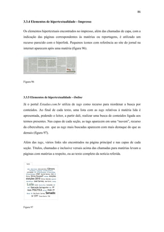86 
 

3.3.4 Elementos de hipertextualidade - Impresso

Os elementos hipertextuais encontrados no impresso, além das chamadas de capa, com a
indicação das páginas correspondentes às matérias ou reportagens, é utilizado um
recurso parecido com o hiperlink. Pequenos ícones com referência ao site do jornal na
internet aparecem após uma matéria (figura 96).




Figura 96




3.3.5 Elementos de hipertextualidade - Online

Já o portal Estadao.com.br utiliza de tags como recurso para reordenar a busca por
conteúdos. Ao final de cada texto, uma lista com as tags relativas à matéria lida é
apresentada, podendo o leitor, a partir dali, realizar uma busca de conteúdos ligada aos
termos presentes. Nas capas de cada seção, as tags aparecem em uma “nuvem”, recurso
da cibercultura, em que as tags mais buscadas aparecem com mais destaque do que as
demais (figura 97).

Além das tags, vários links são encontrados na página principal e nas capas de cada
seção. Títulos, chamadas e inclusive versais acima das chamadas para matérias levam a
páginas com matérias a respeito, ou ao texto completo da notícia referida.




Figura 97
 