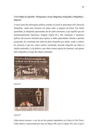 87 
 



3.3.6 Códigos de superfície - Pictogramas e ícones, Diagramas, Fotografias e Infográficos -
Impresso

A maior parte das informações gráficas contidas no jornal se apresentam sob a forma de
fotografias, sendo estas presentes em quase todas as páginas do jornal. Em menor
quantidade, as infografias apresentadas são de cunho estetizante, o que significa que são
predominantemente figurativas. Imagens (figura 98 e 99), ilustrações e elementos
gráficos são recursos utilizados para explicar os dados apresentados. Durante o período
pesquisado, foi constatada uma média de duas infografias por edição, sendo o caderno
de economia o que teve maior número encontrado, havendo infografia em todas as
edições analisadas, e o de política o que obteve menor registro do elemento, com apenas
duas infografias ao longo das edições analisadas.




Figura 98




Figura 99


Além desses recursos, o uso da cor tem grande importância no Estado de São Paulo.
Cada caderno é representado por uma cor (figura 100, item 2 e figura 101, item 1) que é
 